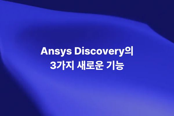 Ansys Discovery 2021 R1의 주요 신규 기능 3가지