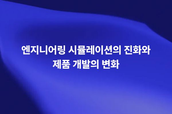 엔지니어링 시뮬레이션의 진화와 제품 개발 변화